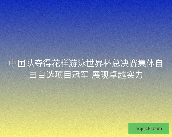 中国队夺得花样游泳世界杯总决赛集体自由自选项目冠军 展现卓越实力