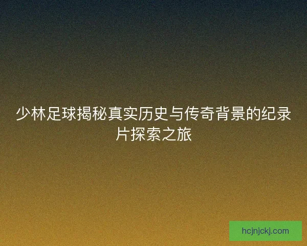 少林足球揭秘真实历史与传奇背景的纪录片探索之旅