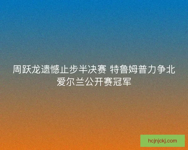 周跃龙遗憾止步半决赛 特鲁姆普力争北爱尔兰公开赛冠军