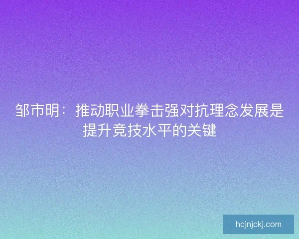 邹市明：推动职业拳击强对抗理念发展是提升竞技水平的关键