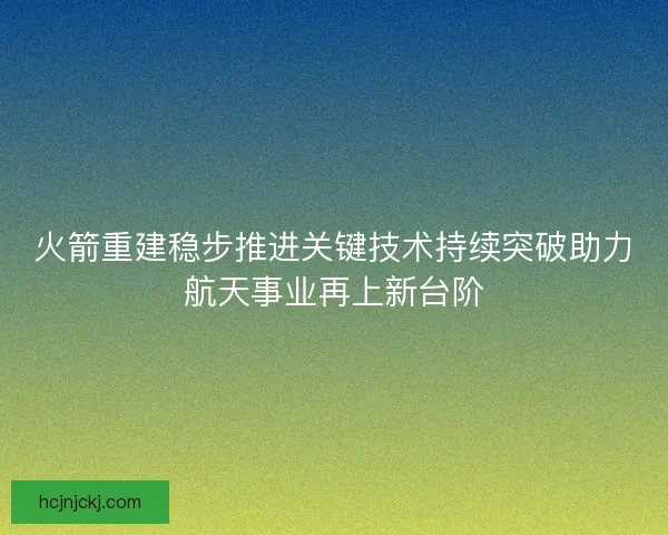 火箭重建稳步推进关键技术持续突破助力航天事业再上新台阶