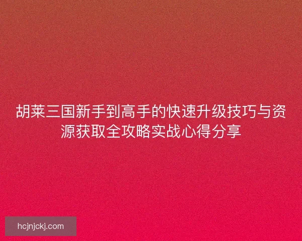 胡莱三国新手到高手的快速升级技巧与资源获取全攻略实战心得分享